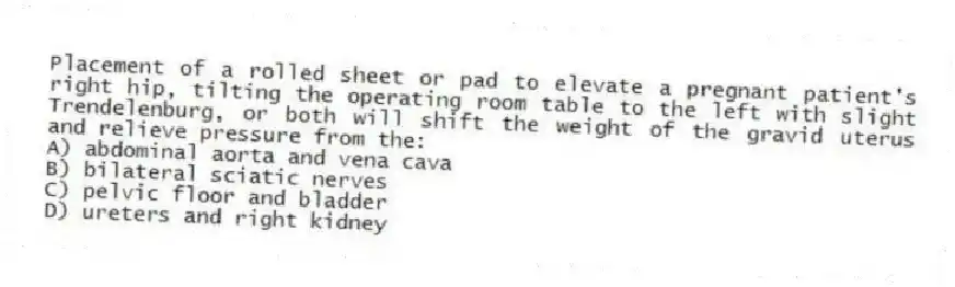 Placement of a rolled sheet or pad to elevate a pregnant patient's right hip, tilting the operating room table to the left with slight Trendelenburg, or both will shift the weight of the gravid uterus and relieve pressure from the:
A) abdominal aorta and vena cava
B) bilateral sciatic nerves
C) pelvic floor and bladder
D) ureters and right kidney