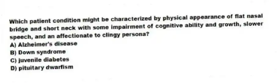 Which patient condition might be characterized by physical appearance of flat nasal bridge and short neck with some impairment of cognitive ability and growth, slower speech, and an affectionate to clingy persona?
A) Alzheimer's disease
B) Down syndrome
C) juvenile diabetes
D) pituitary dwarfism