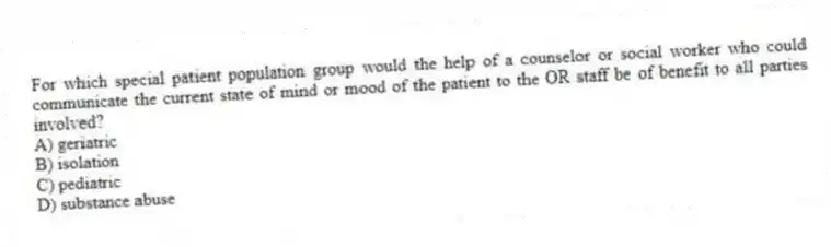 For which special patient population group would the help of a counselor or social worker who could communicate the current state of mind or mood of the patient to the OR staff be of benefit to all parties involved?
A) geriatric
B) isolation
C) pediatric
D) substance abuse