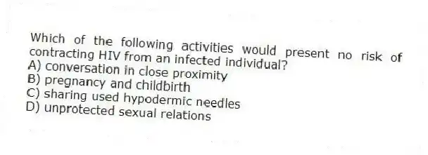 Which of the following activities would present no risk of contracting HIV from an infected individual?
A) conversation in close proximity
B) pregnancy and childbirth
C) sharing used hypodermic needles
D) unprotected sexual relations