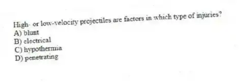 High- or low-velocity projectiles are factors in which type of injuries?
A) blunt
B) electrical
C) hypothermia
D) penetrating
