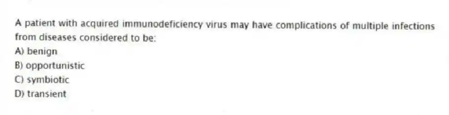 A patient with acquired immunodeficiency virus may have complications of multiple infections from diseases considered to be:
A) benign
B) opportunistic
C) symbiotic
D) transient