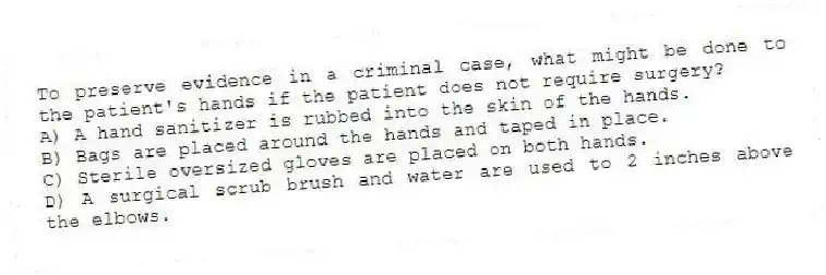 To preserve evidence in a criminal case, what might be done to the patient's hands if the patient does not require surgery?
A) A hand sanitizer is rubbed into the skin of the hands.
B) Bags are placed around the hands and taped in place.
C) Sterile oversized gloves are placed on both hands.
D) A surgical scrub brush and water are used to 2 inches above the elbows.
