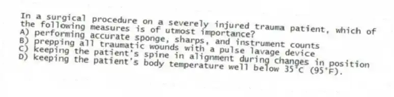 In a surgical procedure on a severely injured trauma patient, which of the following measures is of utmost importance?
A) performing accurate sponge, sharps, and instrument counts
B) prepping all traumatic wounds with a pulse lavage device
C) keeping the patient's spine in alignment during changes in position
D) keeping the patient's body temperature well below 35°C (95°F).