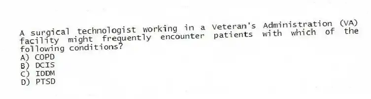 A surgical technologist working in a Veteran's Administration (VA) facility might frequently encounter patients with which of the following conditions?
A) COPD
B) DCIS
C) IDDM
D) PTSD