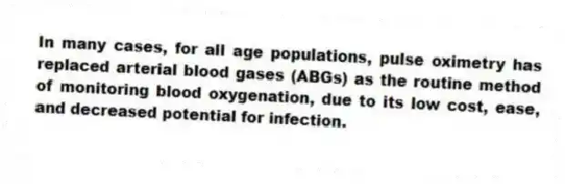 In many cases, for all age populations, pulse oximetry has replaced arterial blood gases (ABGs) as the routine method of monitoring blood oxygenation, due to its low cost, ease, and decreased potential for infection.