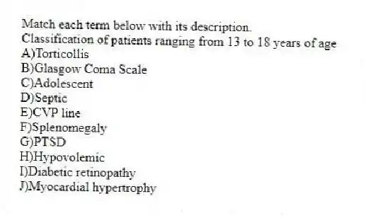 Match each term below with its description.
-Classification of patients ranging from 13 to 18 years of age
A)Torticollis
B)Glasgow Coma Scale
C)Adolescent
D)Septic
E)CVP line
F)Splenomegaly
G)PTSD
H)Hypovolemic
I)Diabetic retinopathy
J)Myocardial hypertrophy