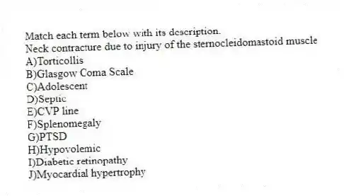 Match each term below with its description.
-Neck contracture due to injury of the sternocleidomastoid muscle
A)Torticollis
B)Glasgow Coma Scale
C)Adolescent
D)Septic
E)CVP line
F)Splenomegaly
G)PTSD
H)Hypovolemic
I)Diabetic retinopathy
J)Myocardial hypertrophy