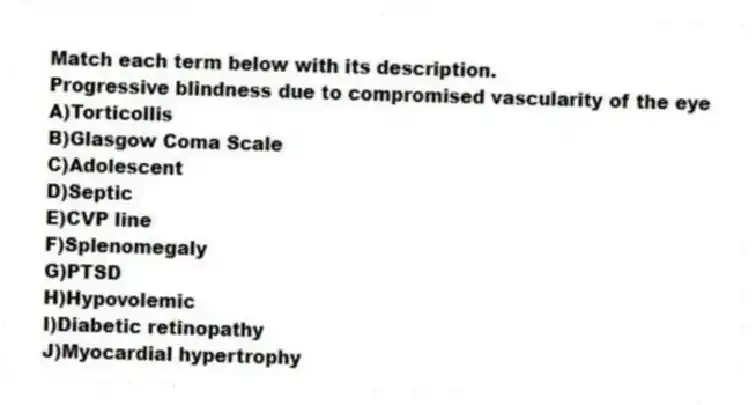 Match each term below with its description.
-Progressive blindness due to compromised vascularity of the eye
A)Torticollis
B)Glasgow Coma Scale
C)Adolescent
D)Septic
E)CVP line
F)Splenomegaly
G)PTSD
H)Hypovolemic
I)Diabetic retinopathy
J)Myocardial hypertrophy