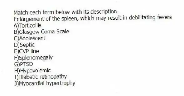 Match each term below with its description.
-Enlargement of the spleen, which may result in debilitating fevers
A)Torticollis
B)Glasgow Coma Scale
C)Adolescent
D)Septic
E)CVP line
F)Splenomegaly
G)PTSD
H)Hypovolemic
I)Diabetic retinopathy
J)Myocardial hypertrophy