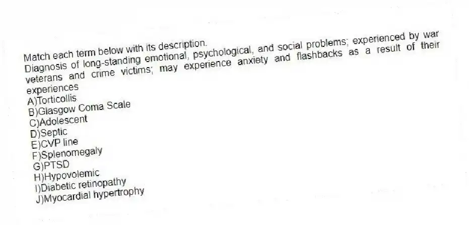 Match each term below with its description.
-Diagnosis of long-standing emotional, psychological, and social problems; experienced by war veterans and crime victims; may experience anxiety and flashbacks as a result of their experiences
A)Torticollis
B)Glasgow Coma Scale
C)Adolescent
D)Septic
E)CVP line
F)Splenomegaly
G)PTSD
H)Hypovolemic
I)Diabetic retinopathy
J)Myocardial hypertrophy