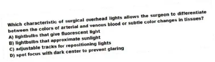 Which characteristic of surgical overhead lights allows the surgeon to differentiate between the colors of arterial and venous blood or subtle color changes in tissues?
A) lightbulbs that give fluorescent light
B) lightbulbs that approximate sunlight
C) adjustable tracks for repositioning lights
D) spot focus with dark center to prevent glaring
