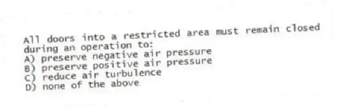 All doors into a restricted area must remain closed during an operation to:
A) preserve negative air pressure
B) preserve positive air pressure
C) reduce air turbulence
D) none of the above