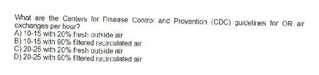 What are the Centers for Disease Control and Prevention (CDC) guidelines for OR air exchanges per hour?
A) 10-15 with 20% fresh outside air
B) 10-15 with 90% filtered recirculated air
C) 20-25 with 20% fresh outside air
D) 20-25 with 90% filtered recirculated air