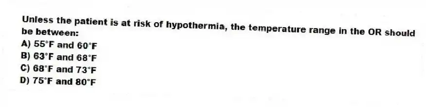 Unless the patient is at risk of hypothermia, the temperature range in the OR should be between:
A) 55°F and 60°F
B) 63°F and 68°F
C) 68°F and 73°F
D) 75°F and 80°F
