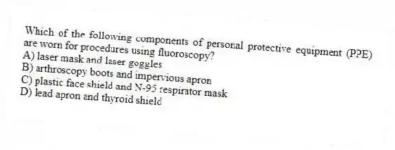 Which of the following components of personal protective equipment (PPE) are worn for procedures using fluoroscopy?
A) laser mask and laser goggles
B) arthroscopy boots and impervious apron
C) plastic face shield and N-95 respirator mask
D) lead apron and thyroid shield
