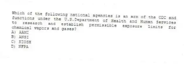 Which of the following national agencies is an arm of the CDC and functions under the U.S.Department of Health and Human Services to research and establish permissible exposure limits for chemical vapors and gases?
A) AAMI
B) ANSI
C) NIOSH
D) NFPA