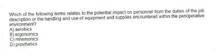 Which of the following terms relates to the potential impact on personnel from the duties of the job description or the handling and use of equipment and supplies encountered within the perioperative environment?
A) aerobics
B) ergonomics
C) mnemonics
D) prosthetics