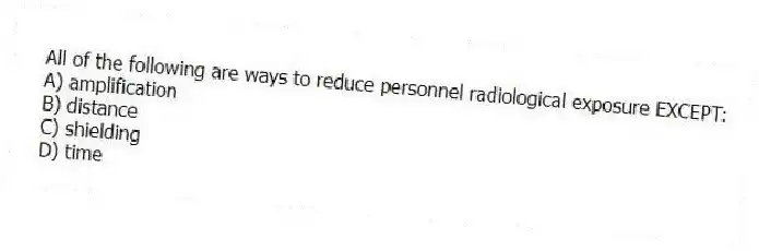All of the following are ways to reduce personnel radiological exposure EXCEPT:
A) amplification
B) distance
C) shielding
D) time