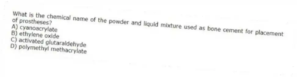 What is the chemical name of the powder and liquid mixture used as bone cement for placement of prostheses?
A) cyanoacrylate
B) ethylene oxide
C) activated glutaraldehyde
D) polymethyl methacrylate
