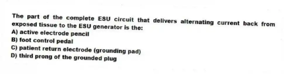 The part of the complete ESU circuit that delivers alternating current back from exposed tissue to the ESU generator is the:
A) active electrode pencil
B) foot control pedal
C) patient return electrode (grounding pad)
D) third prong of the grounded plug