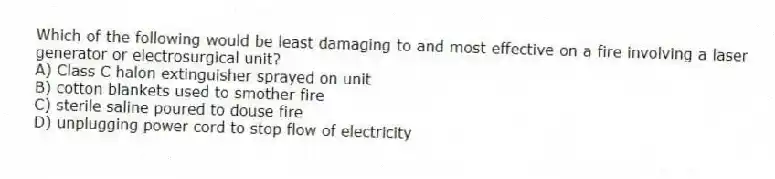 Which of the following would be least damaging to and most effective on a fire involving a laser generator or electrosurgical unit?
A) Class C halon extinguisher sprayed on unit
B) cotton blankets used to smother fire
C) sterile saline poured to douse fire
D) unplugging power cord to stop flow of electricity