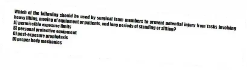 Which of the following should be used by surgical team members to prevent potential injury from tasks involving heavy lifting, moving of equipment or patients, and long periods of standing or sitting?
A) permissible exposure limits
B) personal protective equipment
C) post-exposure prophylaxis
D) proper body mechanics