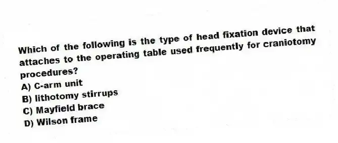 Which of the following is the type of head fixation device that attaches to the operating table used frequently for craniotomy procedures?
A) C-arm unit
B) lithotomy stirrups
C) Mayfield brace
D) Wilson frame