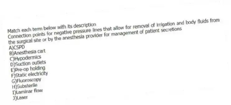 Match each term below with its description
-Connection points for negative pressure lines that allow for removal of irrigation and body fluids from the surgical site or by the anesthesia provider for management of patient secretions
A)CSPD
B)Anesthesia cart
C)Hypodermics
D)Suction outlets
E)Pre-op holding
F)Static electricity
G)Fluoroscopy
H)Substerile
I)Laminar flow
J)Laser