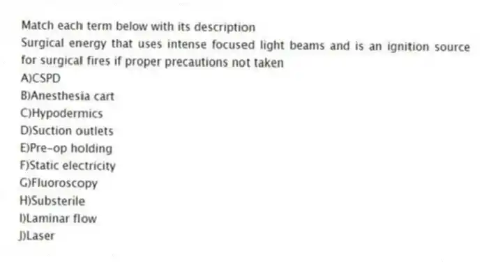 Match each term below with its description
-Surgical energy that uses intense focused light beams and is an ignition source for surgical fires if proper precautions not taken
A)CSPD
B)Anesthesia cart
C)Hypodermics
D)Suction outlets
E)Pre-op holding
F)Static electricity
G)Fluoroscopy
H)Substerile
I)Laminar flow
J)Laser
