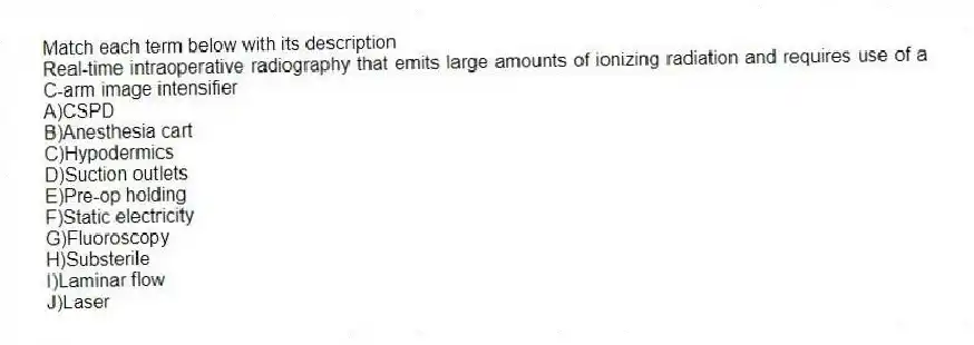 Match each term below with its description
-Real-time intraoperative radiography that emits large amounts of ionizing radiation and requires use of a C-arm image intensifier
A)CSPD
B)Anesthesia cart
C)Hypodermics
D)Suction outlets
E)Pre-op holding
F)Static electricity
G)Fluoroscopy
H)Substerile
I)Laminar flow
J)Laser
