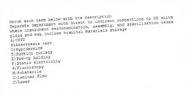 Match each term below with its description
-Separate department with direct or indirect connections to OR suite where instrument decontamination, assembly, and sterilization takes place and may include hospital materials storage
A)CSPD
B)Anesthesia cart
C)Hypodermics
D)Suction outlets
E)Pre-op holding
F)Static electricity
G)Fluoroscopy
H)Substerile
I)Laminar flow
J)Laser