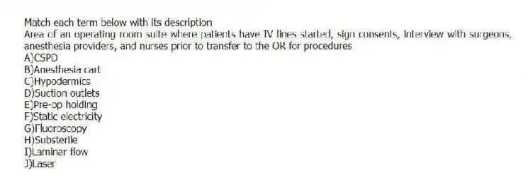 Match each term below with its description
-Area of an operating room suite where patients have IV lines started, sign consents, interview with surgeons, anesthesia providers, and nurses prior to transfer to the OR for procedures
A)CSPD
B)Anesthesia cart
C)Hypodermics
D)Suction outlets
E)Pre-op holding
F)Static electricity
G)Fluoroscopy
H)Substerile
I)Laminar flow
J)Laser