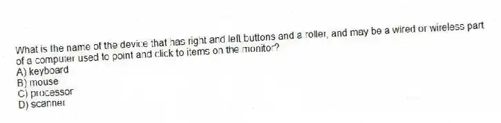 What is the name of the device that has right and left buttons and a roller, and may be a wired or wireless part of a computer used to point and click to items on the monitor?
A) keyboard
B) mouse
C) processor
D) scanner