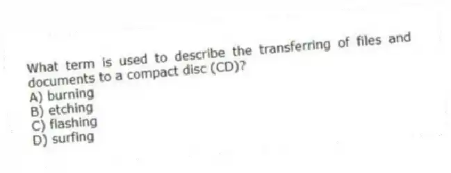 What term is used to describe the transferring of files and documents to a compact disc (CD)?
A) burning
B) etching
C) flashing
D) surfing