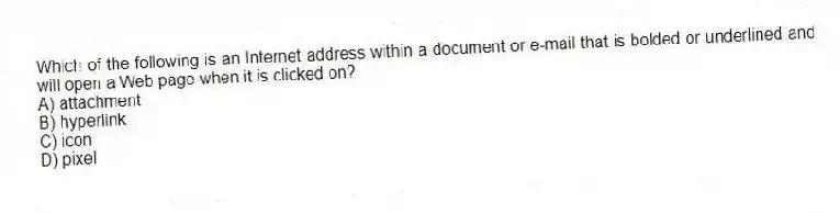 Which of the following is an Internet address within a document or e-mail that is bolded or underlined and will open a Web page when it is clicked on?
A) attachment
B) hyperlink
C) icon
D) pixel