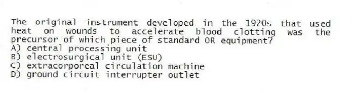 The original instrument developed in the 1920s that used heat on wounds to accelerate blood clotting was the precursor of which piece of standard OR equipment?
A) central processing unit
B) electrosurgical unit (ESU)
C) extracorporeal circulation machine
D) ground circuit interrupter outlet
