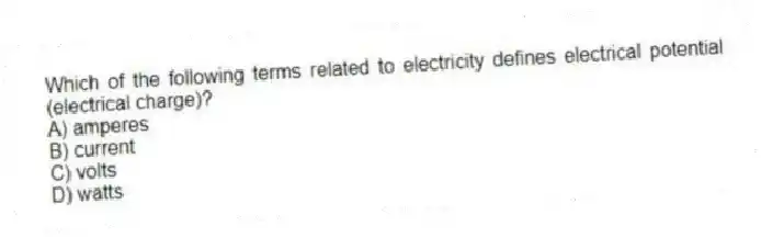Which of the following terms related to electricity defines electrical potential (electrical charge)?
A) amperes
B) current
C) volts
D) watts