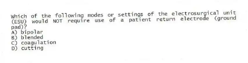 Which of the following modes or settings of the electrosurgical unit (ESU) would NOT require use of a patient return electrode (ground pad)?
A) bipolar
B) blended
C) coagulation
D) cutting