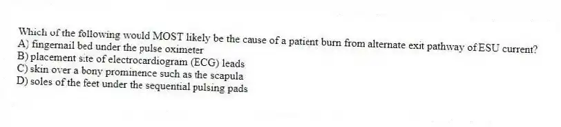 Which of the following would MOST likely be the cause of a patient burn from alternate exit pathway of ESU current?
A) fingernail bed under the pulse oximeter
B) placement site of electrocardiogram (ECG) leads
C) skin over a bony prominence such as the scapula
D) soles of the feet under the sequential pulsing pads
