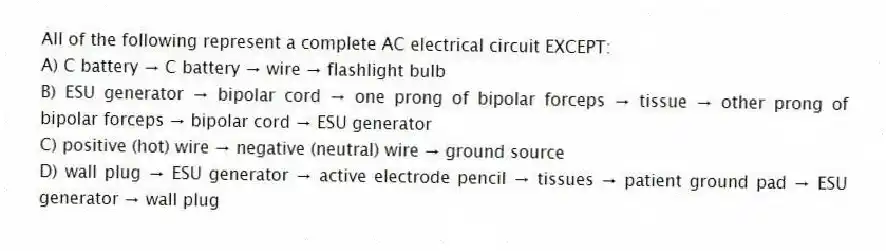 All of the following represent a complete AC electrical circuit EXCEPT:
A) C battery →  C battery →  wire →  flashlight bulb
B) ESU generator →  bipolar cord →  one prong of bipolar forceps →  tissue →  other prong of bipolar forceps →  bipolar cord →  ESU generator
C) positive (hot) wire →  negative (neutral) wire →  ground source
D) wall plug →  ESU generator →  active electrode pencil →  tissues →  patient ground pad →  ESU generator →  wall plug
