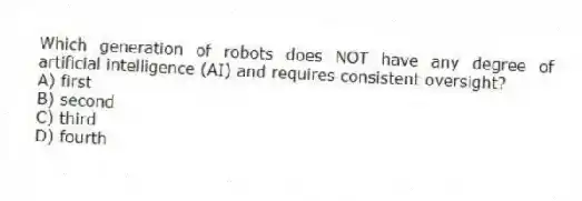 Which generation of robots does NOT have any degree of artificial intelligence (AI) and requires consistent oversight?
A) first
B) second
C) third
D) fourth