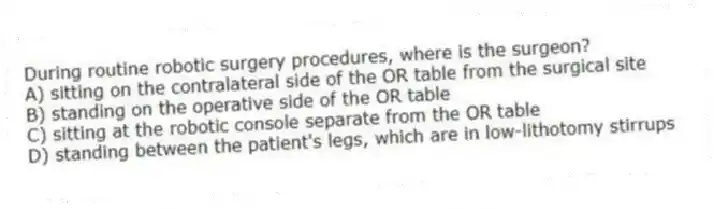 During routine robotic surgery procedures, where is the surgeon?
A) sitting on the contralateral side of the OR table from the surgical site
B) standing on the operative side of the OR table
C) sitting at the robotic console separate from the OR table
D) standing between the patient's legs, which are in low-lithotomy stirrups