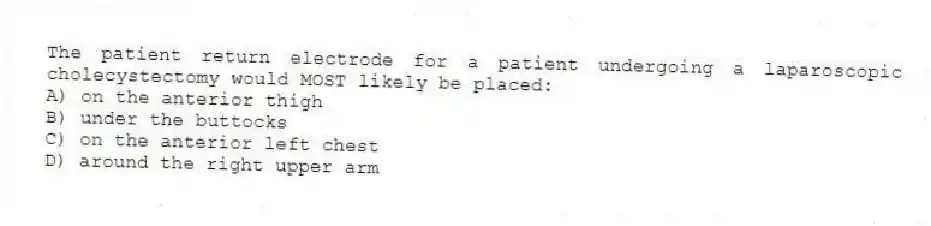 The patient return electrode for a patient undergoing a laparoscopic cholecystectomy would MOST likely be placed:
A) on the anterior thigh
B) under the buttocks
C) on the anterior left chest
D) around the right upper arm