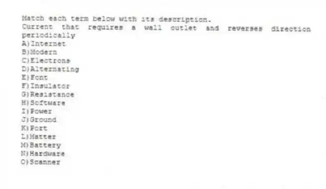 Match each term below with its description.
-Current that requires a wall outlet and reverses direction periodically
A)Internet
B)Modern
C)Electrons
D)Alternating
E)Font
F)Insulator
G)Resistance
H)Software
I)Power
J)Ground
K)Port
L)Matter
M)Battery
N)Hardware
O)Scanner