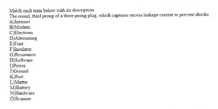 Match each term below with its description.
-The round, third prong of a three-prong plug, which captures excess leakage current to prevent shocks
A)Internet
B)Modern
C)Electrons
D)Alternating
E)Font
F)Insulator
G)Resistance
H)Software
I)Power
J)Ground
K)Port
L)Matter
M)Battery
N)Hardware
O)Scanner