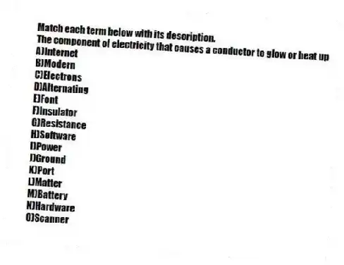 Match each term below with its description.
-The component of electricity that causes a conductor to glow or heat up
A)Internet
B)Modern
C)Electrons
D)Alternating
E)Font
F)Insulator
G)Resistance
H)Software
I)Power
J)Ground
K)Port
L)Matter
M)Battery
N)Hardware
O)Scanner