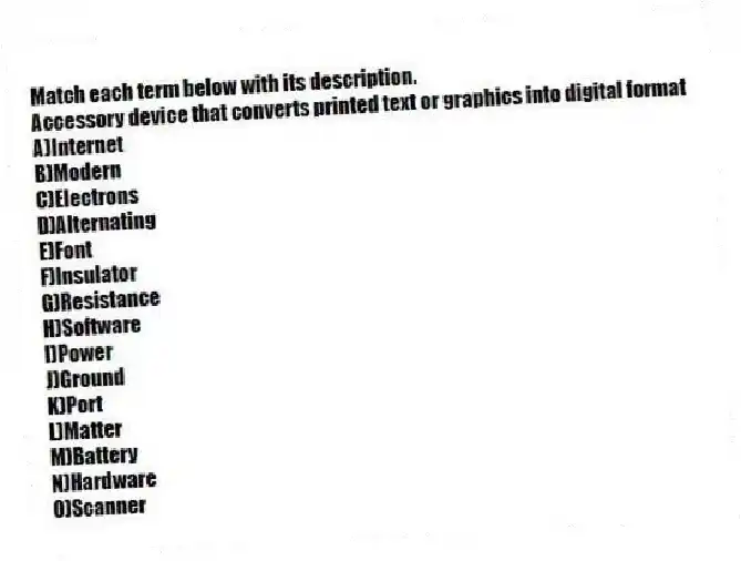 Match each term below with its description.
-Accessory device that converts printed text or graphics into digital format
A)Internet
B)Modern
C)Electrons
D)Alternating
E)Font
F)Insulator
G)Resistance
H)Software
I)Power
J)Ground
K)Port
L)Matter
M)Battery
N)Hardware
O)Scanner