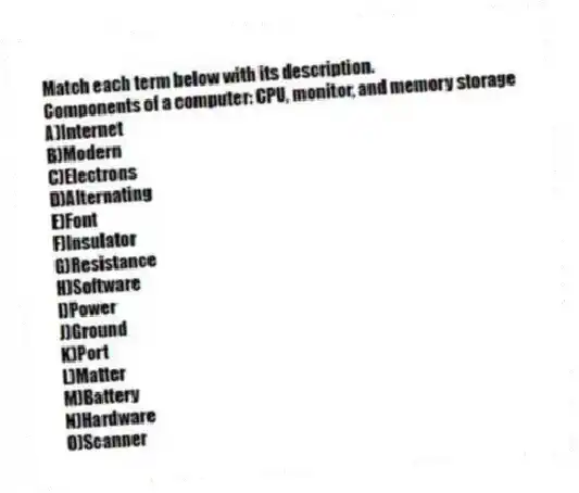 Match each term below with its description.
-Components of a computer: CPU, monitor, and memory storage
A)Internet
B)Modern
C)Electrons
D)Alternating
E)Font
F)Insulator
G)Resistance
H)Software
I)Power
J)Ground
K)Port
L)Matter
M)Battery
N)Hardware
O)Scanner