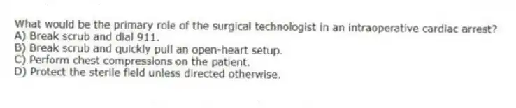 What would be the primary role of the surgical technologist in an intraoperative cardiac arrest?
A) Break scrub and dial 911.
B) Break scrub and quickly pull an open-heart setup.
C) Perform chest compressions on the patient.
D) Protect the sterile field unless directed otherwise.